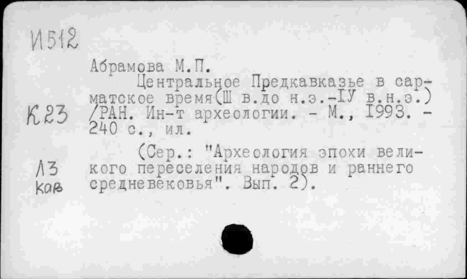 ﻿И 5(2
Абрамова М.П.
Центральное Предкавказье в сарматское время(Ш в.до Н.Э.-1У в.н.э.) К* 23 /РАН. Ин-т археологии. - М., 1993. -240 с., ил.
(Сер.: "Археология эпохи вели-ДЗ кого переселения народов и раннего средневековья". Зып. 2).